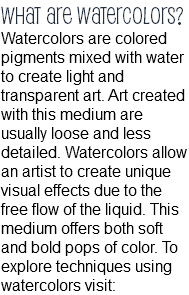 What are watercolors? Watercolors are colored pigments mixed with water to create light and transparent art. Art created with this medium are usually loose and less detailed. Watercolors allow an artist to create unique visual effects due to the free flow of the liquid. This medium offers both soft and bold pops of color. To explore techniques using watercolors visit: 